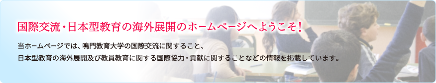 国際交流・日本型教育の海外展開のホームページへようこそ！当ホームページでは、鳴門教育大学の国際交流に関すること、日本型教育の海外展開及び教員教育に関する国際協力・貢献に関することなどの情報を掲載しています。
