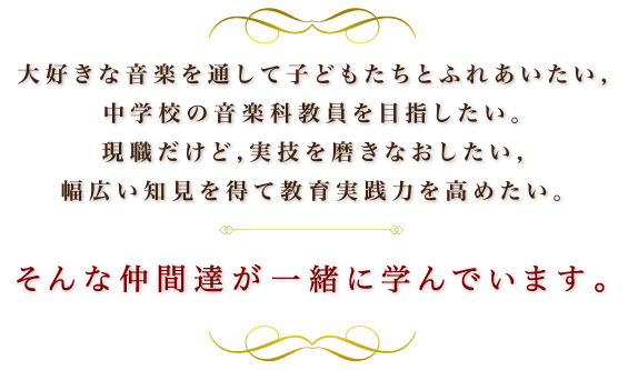 大好きな音楽を通して子どもたちとふれあいたい、中学校の音楽科教員を目指したい。現職だけど、実技を磨きなおしたい、幅広い知見を得て教育実践力を高めたい。そんな仲間達が一緒に学んでいます。