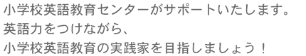 小学校英語教育センターがサポートいたします。英語力をつけながら、小学校英語教育の実践家を目指しましょう！